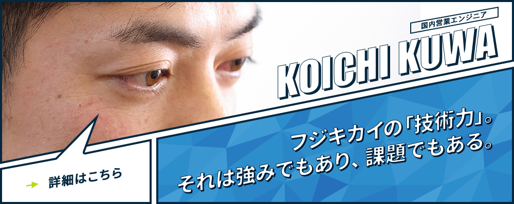 国内営業エンジニア KOICHI KUWA フジキカイの「技術力」。それは強みでもあり、課題でもある。詳細はこちら