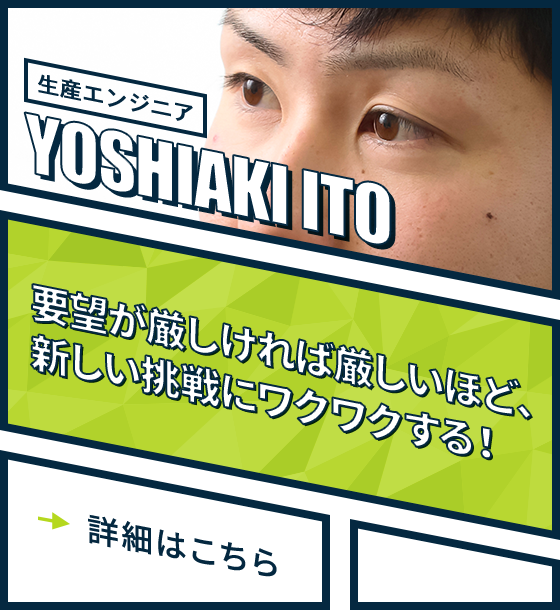 生産エンジニア YOSHIAKI ITO 要望が厳しければ厳しいほど、新しい挑戦にワクワクする！詳細はこちら