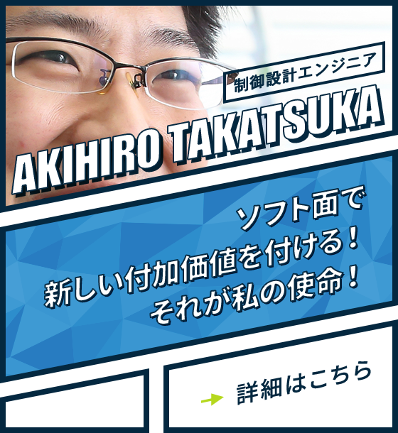 制御設計エンジニア AKIHIRO TAKATSUKA ソフト面で新しい付加価値が付ける！それが私の使命！詳細はこちら